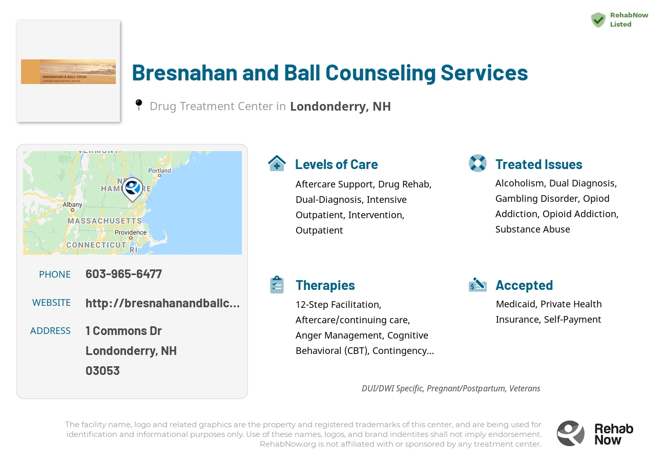 Helpful reference information for Bresnahan and Ball Counseling Services, a drug treatment center in New Hampshire located at: 1 Commons Dr, Londonderry, NH 03053, including phone numbers, official website, and more. Listed briefly is an overview of Levels of Care, Therapies Offered, Issues Treated, and accepted forms of Payment Methods.