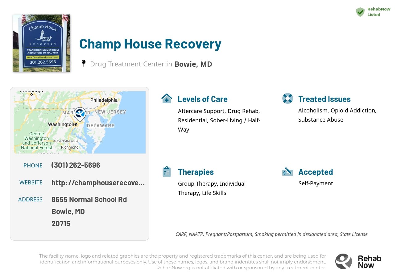 Helpful reference information for Champ House Recovery, a drug treatment center in Maryland located at: 8655 Normal School Rd, Bowie, MD 20715, including phone numbers, official website, and more. Listed briefly is an overview of Levels of Care, Therapies Offered, Issues Treated, and accepted forms of Payment Methods.