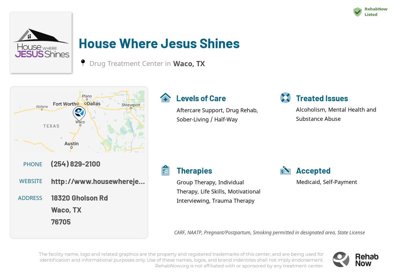 Helpful reference information for House Where Jesus Shines, a drug treatment center in Texas located at: 18320 Gholson Rd, Waco, TX 76705, including phone numbers, official website, and more. Listed briefly is an overview of Levels of Care, Therapies Offered, Issues Treated, and accepted forms of Payment Methods.