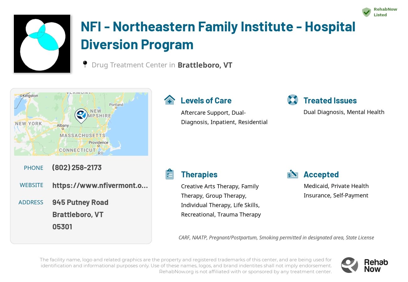 Helpful reference information for NFI - Northeastern Family Institute - Hospital Diversion Program, a drug treatment center in Vermont located at: 945 945 Putney Road, Brattleboro, VT 5301, including phone numbers, official website, and more. Listed briefly is an overview of Levels of Care, Therapies Offered, Issues Treated, and accepted forms of Payment Methods.