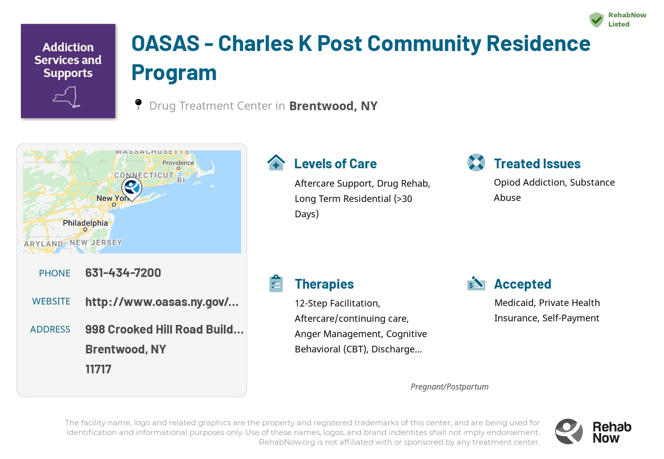 Helpful reference information for OASAS - Charles K Post Community Residence Program, a drug treatment center in New York located at: 998 Crooked Hill Road Building 1 PPC Campus, Brentwood, NY 11717, including phone numbers, official website, and more. Listed briefly is an overview of Levels of Care, Therapies Offered, Issues Treated, and accepted forms of Payment Methods.