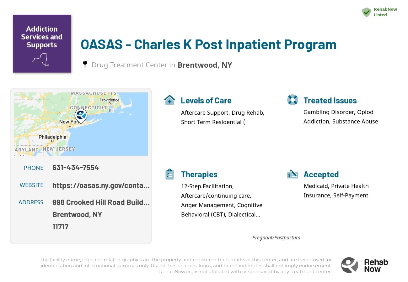 Helpful reference information for OASAS - Charles K Post Inpatient Program, a drug treatment center in New York located at: 998 Crooked Hill Road Building 1 PPC Campus, Brentwood, NY 11717, including phone numbers, official website, and more. Listed briefly is an overview of Levels of Care, Therapies Offered, Issues Treated, and accepted forms of Payment Methods.