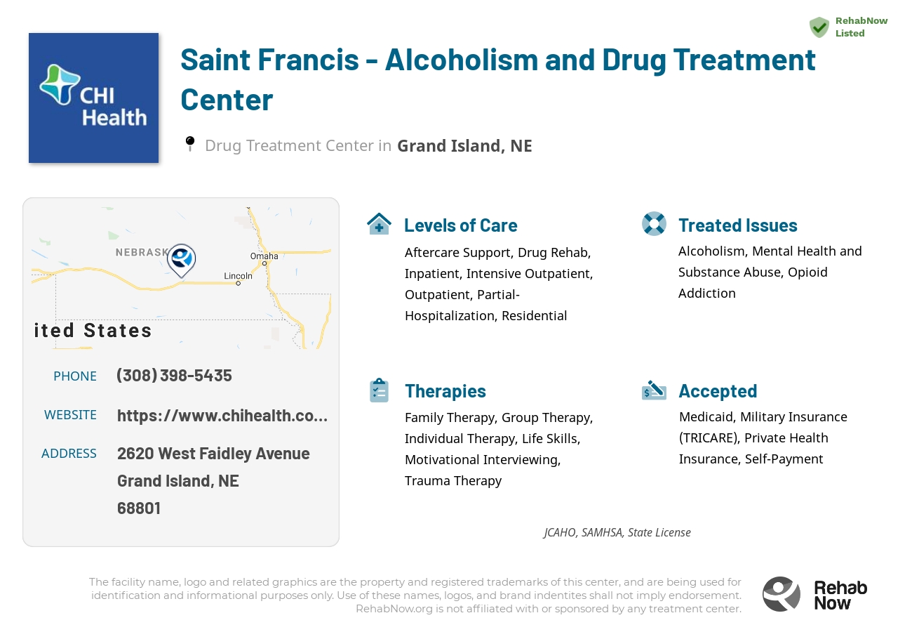 Helpful reference information for Saint Francis - Alcoholism and Drug Treatment Center, a drug treatment center in Nebraska located at: 2620 2620 West Faidley Avenue, Grand Island, NE 68801, including phone numbers, official website, and more. Listed briefly is an overview of Levels of Care, Therapies Offered, Issues Treated, and accepted forms of Payment Methods.