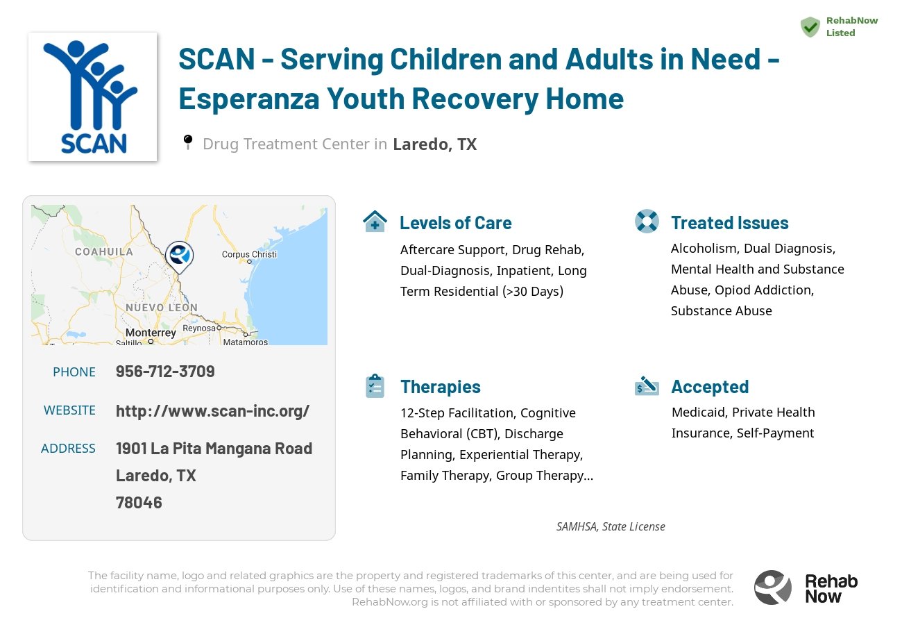 Helpful reference information for SCAN - Serving Children and Adults in Need - Esperanza Youth Recovery Home, a drug treatment center in Texas located at: 1901 La Pita Mangana Road, Laredo, TX, 78046, including phone numbers, official website, and more. Listed briefly is an overview of Levels of Care, Therapies Offered, Issues Treated, and accepted forms of Payment Methods.