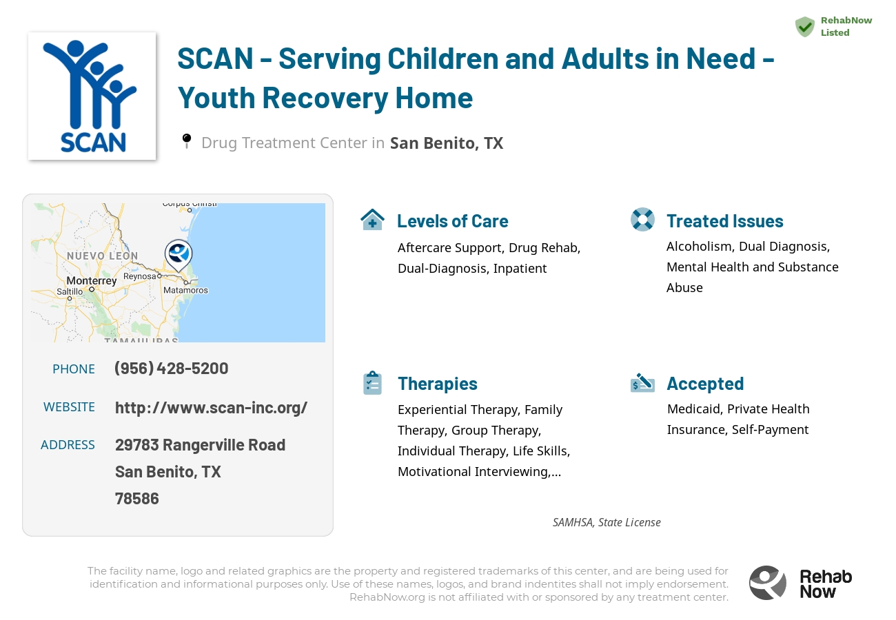 Helpful reference information for SCAN - Serving Children and Adults in Need - Youth Recovery Home, a drug treatment center in Texas located at: 29783 Rangerville Road, San Benito, TX, 78586, including phone numbers, official website, and more. Listed briefly is an overview of Levels of Care, Therapies Offered, Issues Treated, and accepted forms of Payment Methods.