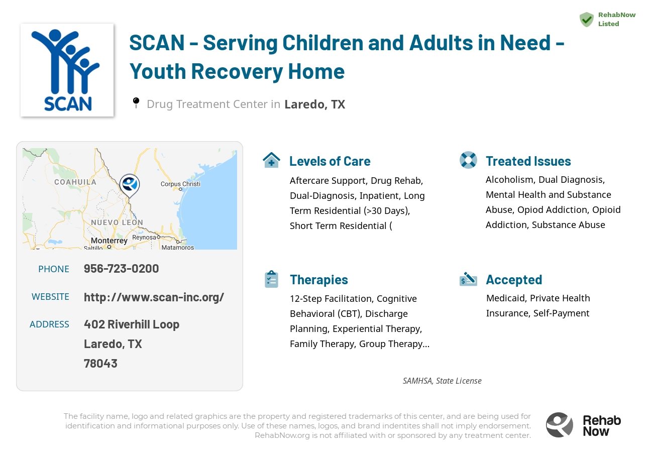 Helpful reference information for SCAN - Serving Children and Adults in Need - Youth Recovery Home, a drug treatment center in Texas located at: 402 Riverhill Loop, Laredo, TX, 78043, including phone numbers, official website, and more. Listed briefly is an overview of Levels of Care, Therapies Offered, Issues Treated, and accepted forms of Payment Methods.