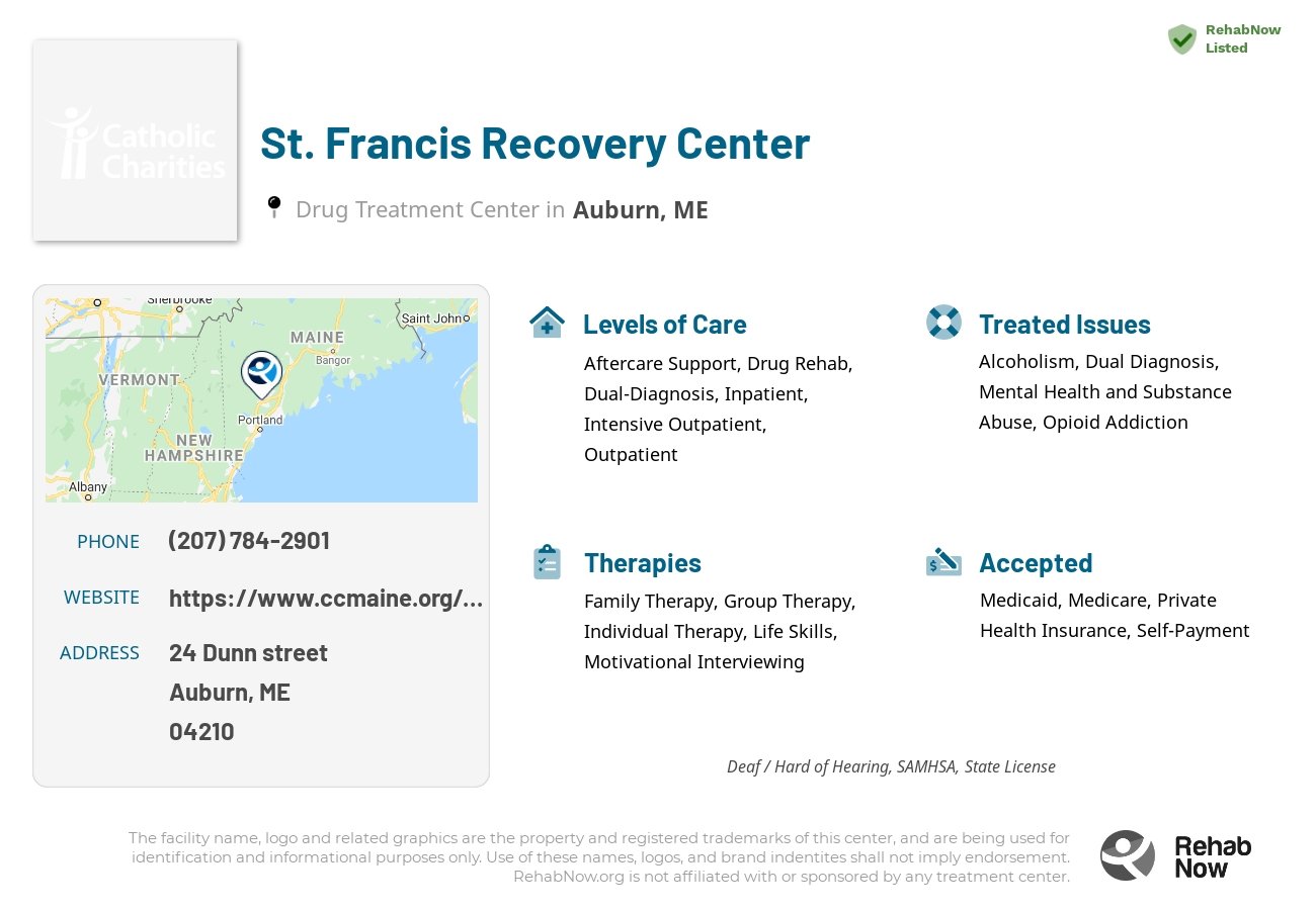 Helpful reference information for St. Francis Recovery Center, a drug treatment center in Maine located at: 24 Dunn street, Auburn, ME, 04210, including phone numbers, official website, and more. Listed briefly is an overview of Levels of Care, Therapies Offered, Issues Treated, and accepted forms of Payment Methods.