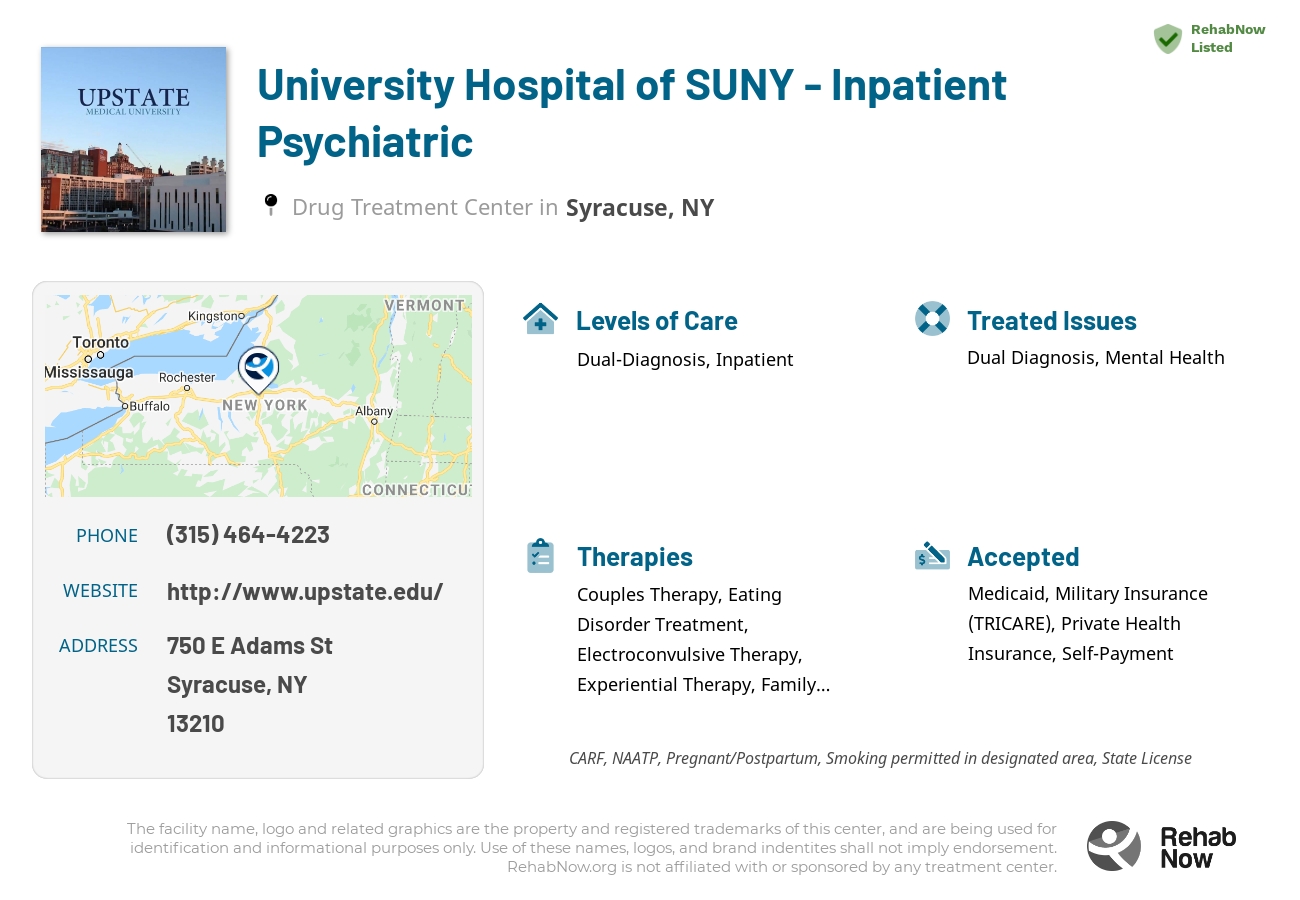 Helpful reference information for University Hospital of SUNY - Inpatient Psychiatric, a drug treatment center in New York located at: 750 E Adams St, Syracuse, NY 13210, including phone numbers, official website, and more. Listed briefly is an overview of Levels of Care, Therapies Offered, Issues Treated, and accepted forms of Payment Methods.