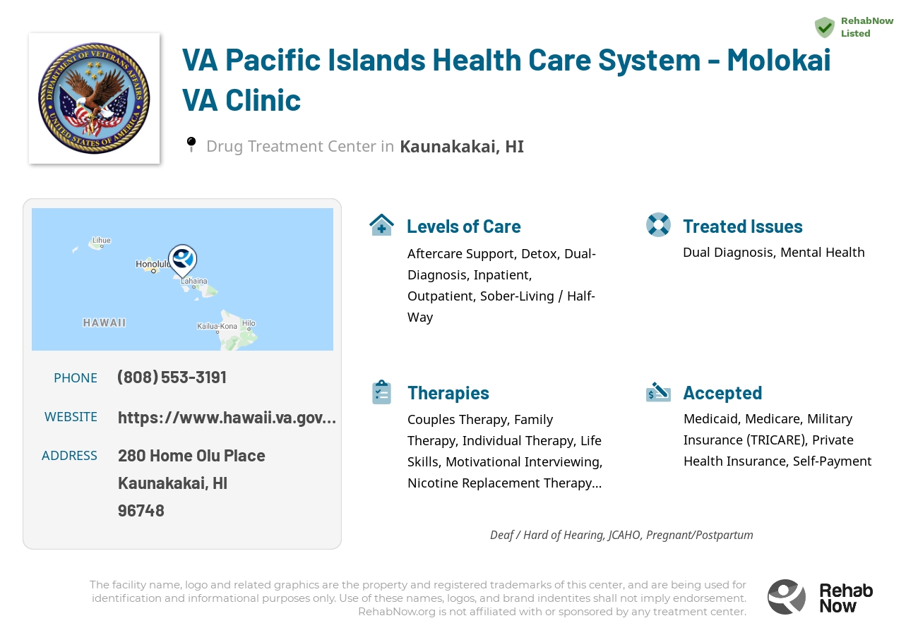 Helpful reference information for VA Pacific Islands Health Care System - Molokai VA Clinic, a drug treatment center in Hawaii located at: 280 Home Olu Place, Kaunakakai, HI, 96748, including phone numbers, official website, and more. Listed briefly is an overview of Levels of Care, Therapies Offered, Issues Treated, and accepted forms of Payment Methods.